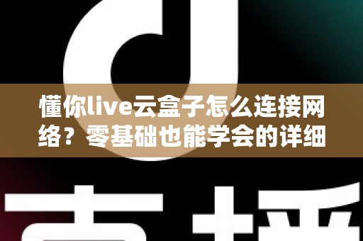 懂你live云盒子怎么连接网络？零基础也能学会的详细配置教程与避坑指南
