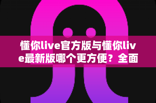 懂你live官方版与懂你live最新版哪个更方便？全面对比评测帮你做出最佳选择