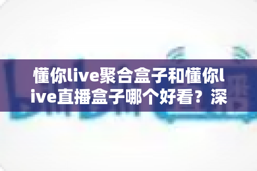 懂你live聚合盒子和懂你live直播盒子哪个好看?深度对比评测帮你选对不踩坑 懂你live聚合盒子和懂你live直播盒子哪个好看?深度对比评测帮你选对不踩坑