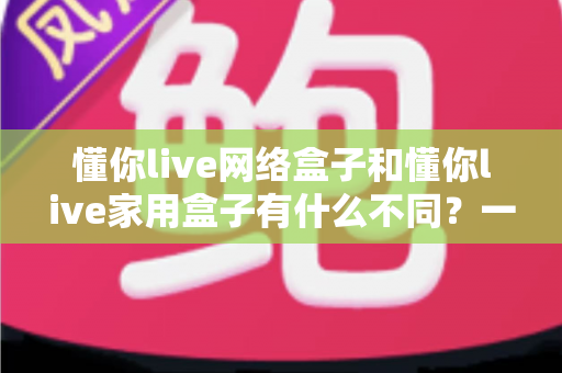 懂你live网络盒子和懂你live家用盒子有什么不同？一篇看懂区别与选购指南的全面对比解析