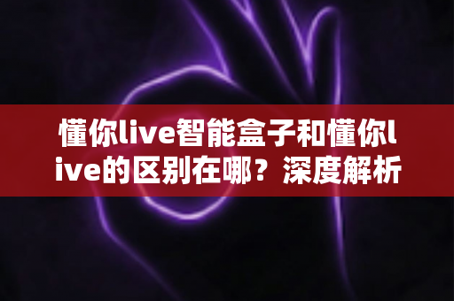 懂你live智能盒子和懂你live的区别在哪？深度解析两者差异，帮你选对直播工具