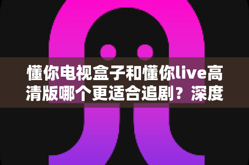 懂你电视盒子和懂你live高清版哪个更适合追剧？深度对比帮你锁定最佳追剧方案