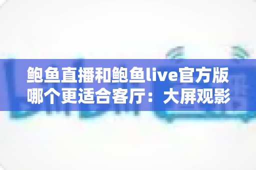 鲍鱼直播和鲍鱼live官方版哪个更适合客厅：大屏观影与家庭共享场景深度评测指南