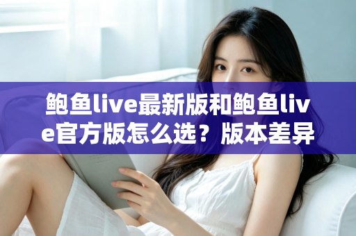 鲍鱼live最新版和鲍鱼live官方版怎么选？版本差异全解析与实用选择指南