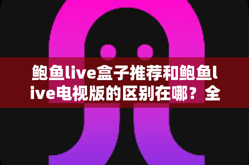鲍鱼live盒子推荐和鲍鱼live电视版的区别在哪？全面解析两大版本的差异与选择指南