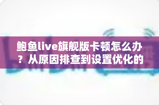 鲍鱼live旗舰版卡顿怎么办？从原因排查到设置优化的完整流畅观看指南