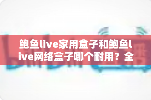 鲍鱼live家用盒子和鲍鱼live网络盒子哪个耐用?全面解析与实用选购指南 鲍鱼live家用盒子和鲍鱼live网络盒子哪个耐用?全面解析与实用选购指南