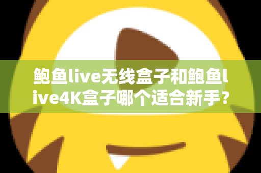 鲍鱼live无线盒子和鲍鱼live4K盒子哪个适合新手？新手选购避坑指南全解析