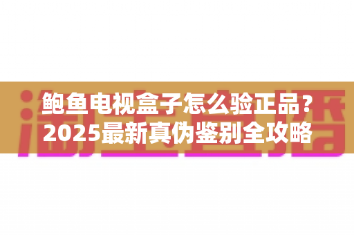 鲍鱼电视盒子怎么验正品?2025最新真伪鉴别全攻略,教你轻松避开假货陷阱 鲍鱼电视盒子怎么验正品?2025最新真伪鉴别全攻略,教你轻松避开假货陷阱
