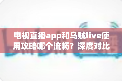 电视直播app和乌贼live使用攻略哪个流畅？深度对比与流畅观看全攻略