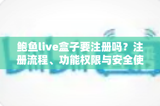 鲍鱼live盒子要注册吗？注册流程、功能权限与安全使用全解析