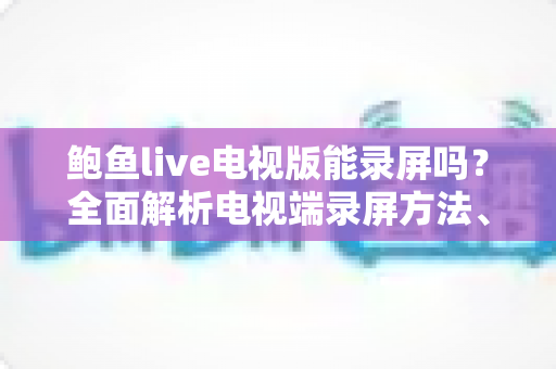 鲍鱼live电视版能录屏吗？全面解析电视端录屏方法、限制与实用避坑指南