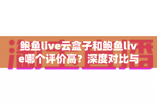 鲍鱼live云盒子和鲍鱼live哪个评价高？深度对比与用户口碑全解析