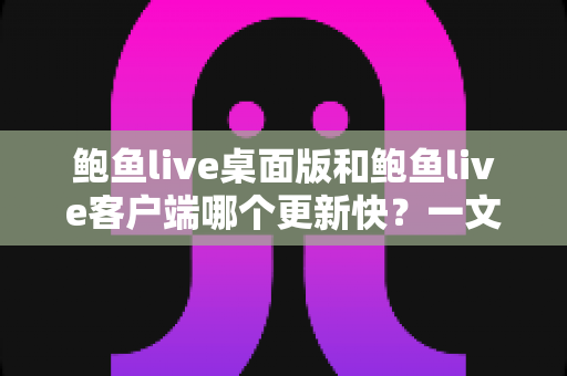 鲍鱼live桌面版和鲍鱼live客户端哪个更新快？一文读懂两大版本更新频率与选择建议