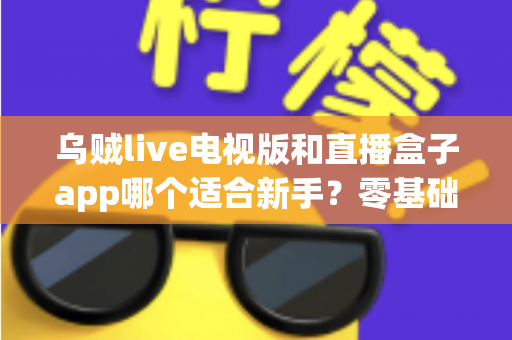 乌贼live电视版和直播盒子app哪个适合新手？零基础用户选型与使用完全指南