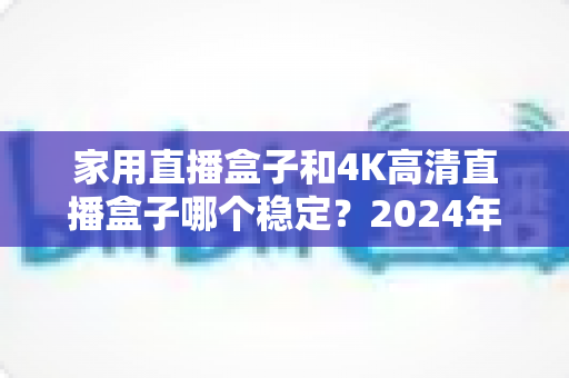 家用直播盒子和4K高清直播盒子哪个稳定？2024年深度实测对比，看完再买不踩坑
