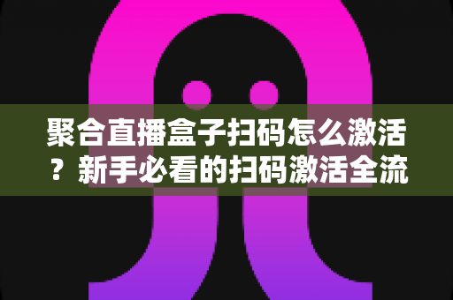 聚合直播盒子扫码怎么激活？新手必看的扫码激活全流程与避坑指南