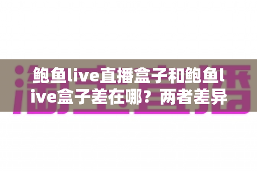 鲍鱼live直播盒子和鲍鱼live盒子差在哪？两者差异全解析与选购指南