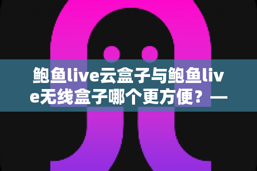 鲍鱼live云盒子与鲍鱼live无线盒子哪个更方便?——多维度实用对比指南 鲍鱼live云盒子与鲍鱼live无线盒子哪个更方便?——多维度实用对比指南