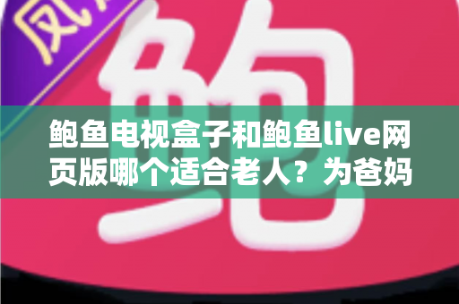 鲍鱼电视盒子和鲍鱼live网页版哪个适合老人？为爸妈选对观影方式的全维度实用指南