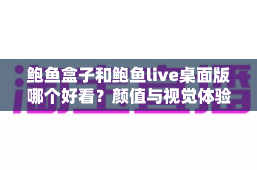 鲍鱼盒子和鲍鱼live桌面版哪个好看？颜值与视觉体验全方位深度对比指南