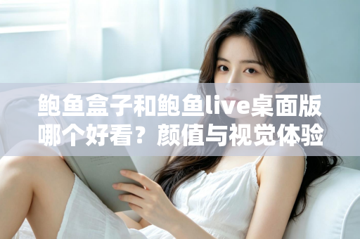 鲍鱼盒子和鲍鱼live桌面版哪个好看？颜值与视觉体验全方位深度对比指南