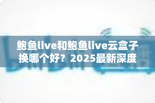 鲍鱼live和鲍鱼live云盒子换哪个好？2025最新深度对比与选购指南