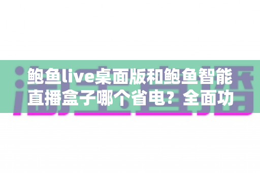 鲍鱼live桌面版和鲍鱼智能直播盒子哪个省电？全面功耗对比与选购指南一篇文章讲透