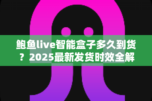 鲍鱼live智能盒子多久到货?2025最新发货时效全解析与收货指南 鲍鱼live智能盒子多久到货?2025最新发货时效全解析与收货指南