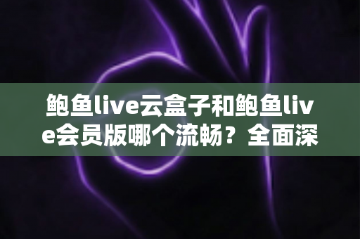 鲍鱼live云盒子和鲍鱼live会员版哪个流畅？全面深度对比与流畅度优化指南