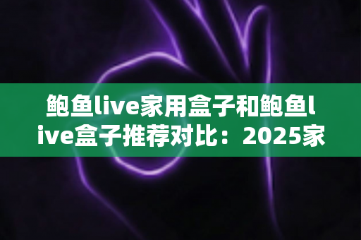 鲍鱼live家用盒子和鲍鱼live盒子推荐对比:2025家庭影音盒子选购全攻略,看完这篇不再纠结! 鲍鱼live家用盒子和鲍鱼live盒子推荐对比:2025家庭影音盒子选购全攻略,看完这篇不再纠结!