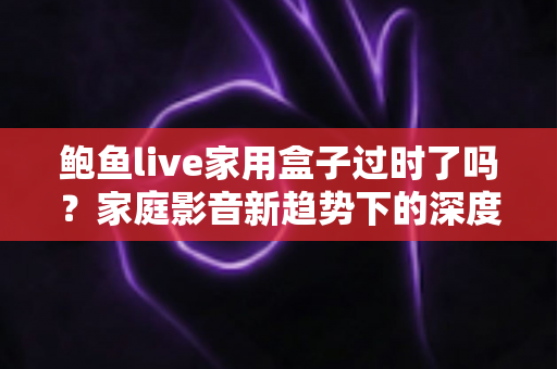 鲍鱼live家用盒子过时了吗?家庭影音新趋势下的深度解读与选购建议 鲍鱼live家用盒子过时了吗?家庭影音新趋势下的深度解读与选购建议