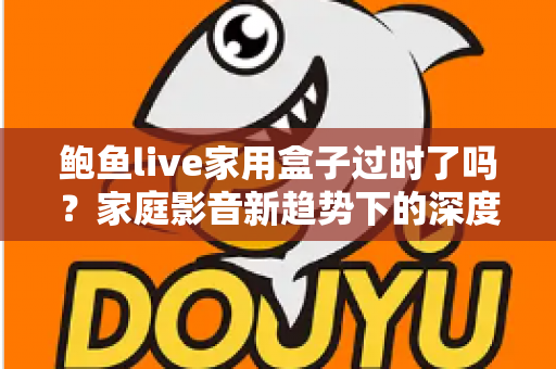 鲍鱼live家用盒子过时了吗?家庭影音新趋势下的深度解读与选购建议 鲍鱼live家用盒子过时了吗?家庭影音新趋势下的深度解读与选购建议