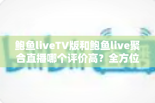 鲍鱼liveTV版和鲍鱼live聚合直播哪个评价高?全方位口碑对比与选购指南一文看懂 鲍鱼liveTV版和鲍鱼live聚合直播哪个评价高?全方位口碑对比与选购指南一文看懂
