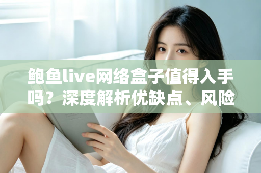 鲍鱼live网络盒子值得入手吗？深度解析优缺点、风险与选购建议
