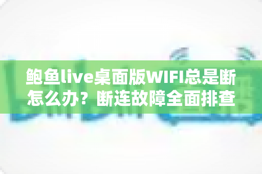 鲍鱼live桌面版WIFI总是断怎么办？断连故障全面排查与稳定性优化实用指南