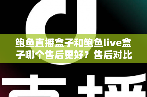 鲍鱼直播盒子和鲍鱼live盒子哪个售后更好？售后对比与选购避坑全指南