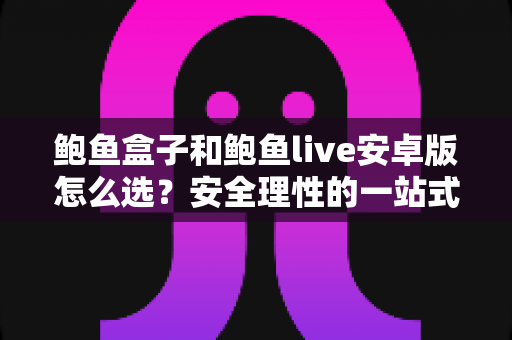 鲍鱼盒子和鲍鱼live安卓版怎么选？安全理性的一站式对比决策指南