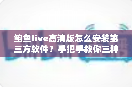 鲍鱼live高清版怎么安装第三方软件?手把手教你三种安装方法与避坑指南 鲍鱼live高清版怎么安装第三方软件?手把手教你三种安装方法与避坑指南