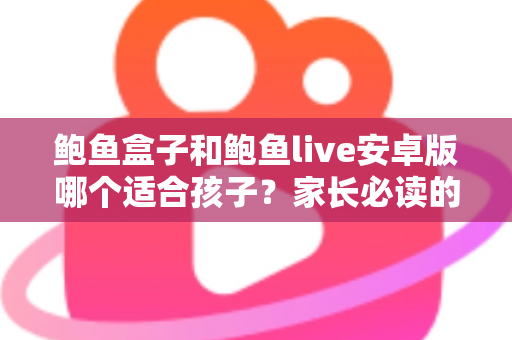 鲍鱼盒子和鲍鱼live安卓版哪个适合孩子？家长必读的应用安全真相与防护指南