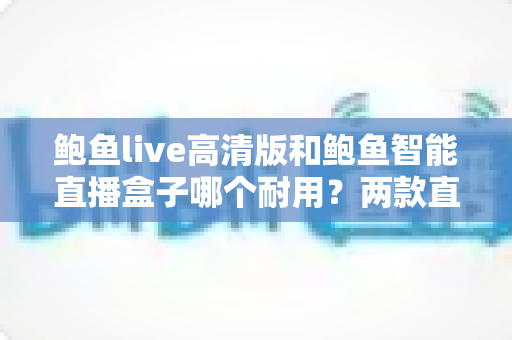 鲍鱼live高清版和鲍鱼智能直播盒子哪个耐用？两款直播设备使用寿命深度对比与选购指南