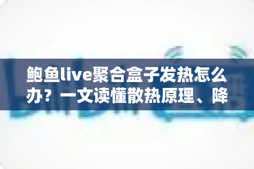 鲍鱼live聚合盒子发热怎么办？一文读懂散热原理、降温妙招与日常养护全攻略