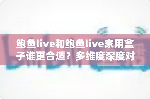 鲍鱼live和鲍鱼live家用盒子谁更合适？多维度深度对比评测，帮你一步选对大屏观看方案