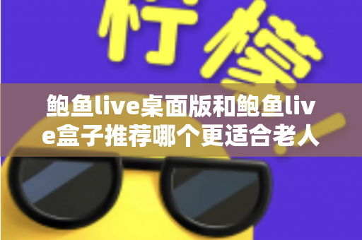 鲍鱼live桌面版和鲍鱼live盒子推荐哪个更适合老人用？中老年观看体验全面对比与实用选购指南