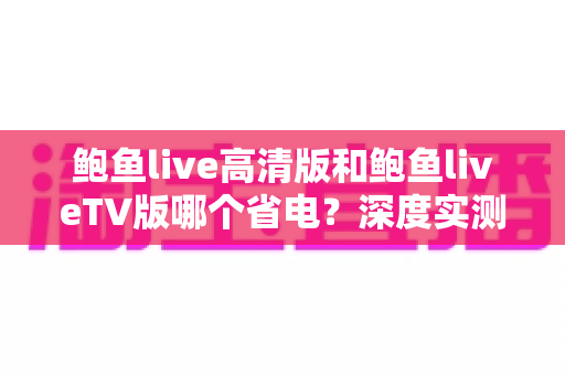 鲍鱼live高清版和鲍鱼liveTV版哪个省电？深度实测对比与省电攻略全解析