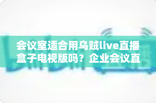 会议室适合用乌贼live直播盒子电视版吗?企业会议直播设备深度评测与选购指南 会议室适合用乌贼live直播盒子电视版吗?企业会议直播设备深度评测与选购指南