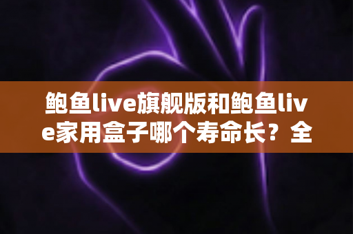 鲍鱼live旗舰版和鲍鱼live家用盒子哪个寿命长？全面解析两款设备的耐用性与选购指南