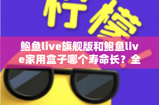 鲍鱼live旗舰版和鲍鱼live家用盒子哪个寿命长？全面解析两款设备的耐用性与选购指南