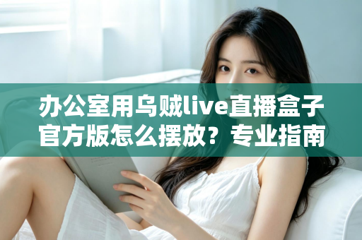 办公室用乌贼live直播盒子官方版怎么摆放？专业指南教你打造高效办公直播空间