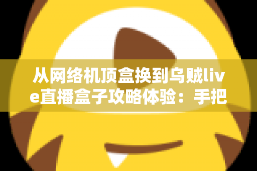 从网络机顶盒换到乌贼live直播盒子攻略体验:手把手教你完成家庭观影设备升级的完整指南 从网络机顶盒换到乌贼live直播盒子攻略体验:手把手教你完成家庭观影设备升级的完整指南